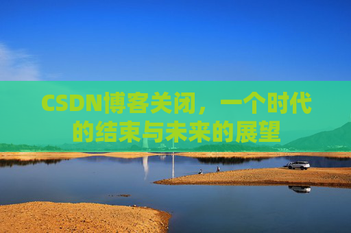 CSDN博客关闭，一个时代的结束与未来的展望